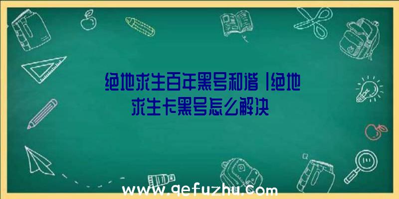 「绝地求生百年黑号和谐」|绝地求生卡黑号怎么解决